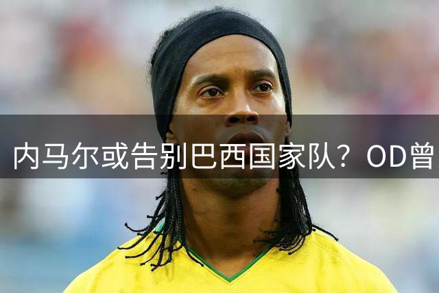 内马尔或告别巴西国家队？OD曾为五星巴西拼尽一切，传奇生涯或迎转折