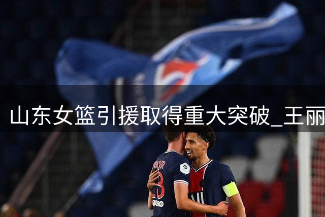 山东女篮引援取得重大突破 王丽丽李文霞即将披上高速战袍
